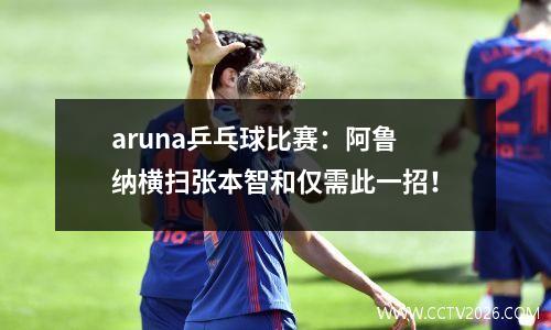 aruna乒乓球比赛：阿鲁纳横扫张本智和仅需此一招！