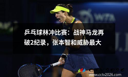 乒乓球林冲比赛：战神马龙再破2纪录，张本智和威胁最大