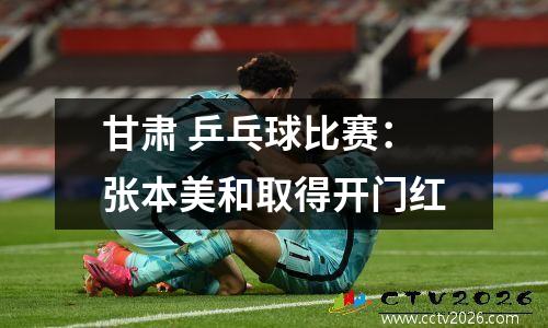 甘肃 乒乓球比赛：张本美和取得开门红