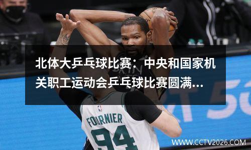 北体大乒乓球比赛：中央和国家机关职工运动会乒乓球比赛圆满结束