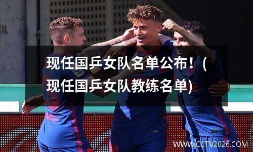 现任国乒女队名单公布！(现任国乒女队教练名单)