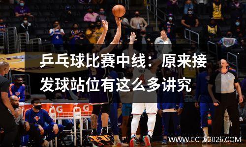 乒乓球比赛中线：原来接发球站位有这么多讲究