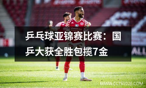 乒乓球亚锦赛比赛：国乒大获全胜包揽7金