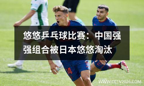 悠悠乒乓球比赛：中国强强组合被日本悠悠淘汰
