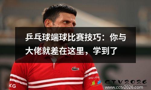 乒乓球端球比赛技巧：你与大佬就差在这里，学到了