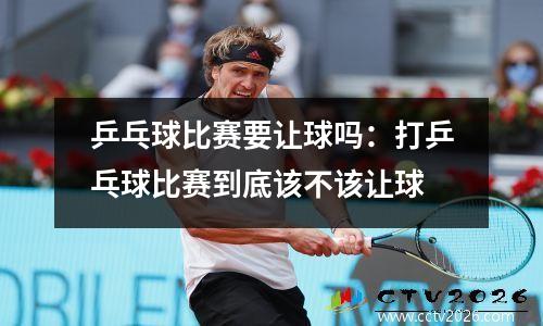 乒乓球比赛要让球吗：打乒乓球比赛到底该不该让球