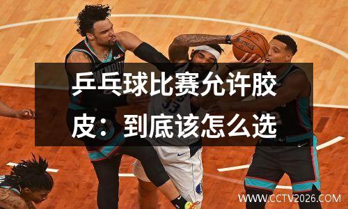 乒乓球比赛允许胶皮：到底该怎么选
