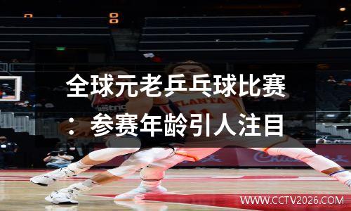 全球元老乒乓球比赛：参赛年龄引人注目
