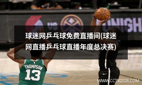 球迷网乒乓球免费直播间(球迷网直播乒乓球直播年度总决赛)