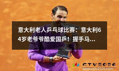 意大利老人乒乓球比赛：意大利64岁老爷爷酷爱国乒！握手马龙不松开 马龙击败亚运新冠军