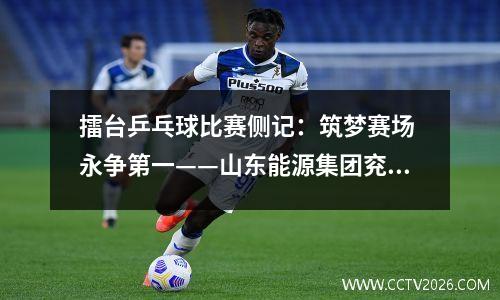 擂台乒乓球比赛侧记：筑梦赛场 永争第一——山东能源集团兖矿能源首届乒乓球比赛侧记