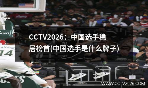 CCTV2026：中国选手稳居榜首(中国选手是什么牌子)