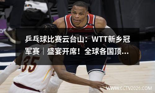 乒乓球比赛云台山：WTT新乡冠军赛｜盛宴开席！全球各国顶尖乒坛高手新乡对决