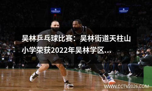 吴林乒乓球比赛：吴林街道天柱山小学荣获2022年吴林学区中小学乒乓球比赛冠军