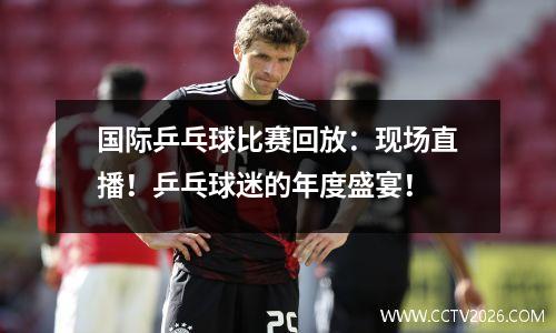 国际乒乓球比赛回放：现场直播！乒乓球迷的年度盛宴！