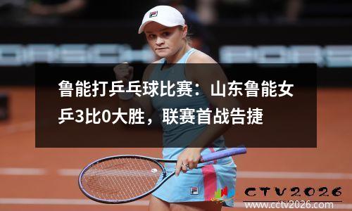 鲁能打乒乓球比赛：山东鲁能女乒3比0大胜，联赛首战告捷
