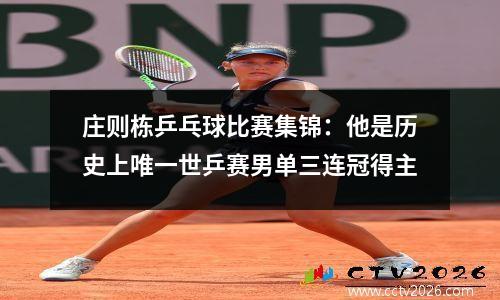 庄则栋乒乓球比赛集锦：他是历史上唯一世乒赛男单三连冠得主