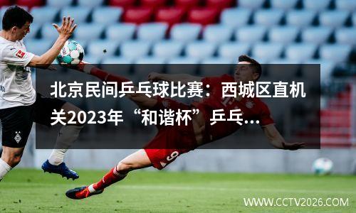 北京民间乒乓球比赛：西城区直机关2023年“和谐杯”乒乓球赛圆满落幕