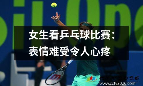 女生看乒乓球比赛：表情难受令人心疼