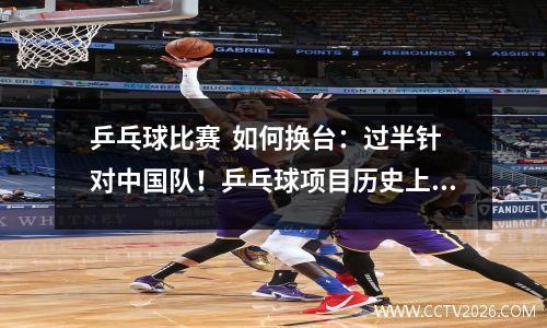 乒乓球比赛  如何换台：过半针对中国队！乒乓球项目历史上都改过哪些规则