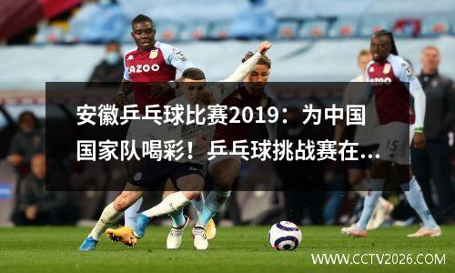 安徽乒乓球比赛2019：为中国国家队喝彩！乒乓球挑战赛在合肥开展