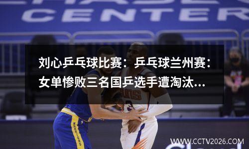 刘心乒乓球比赛：乒乓球兰州赛：女单惨败三名国乒选手遭淘汰