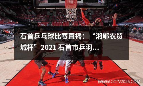 石首乒乓球比赛直播：“湘鄂农贸城杯”2021 石首市乒羽邀请赛精彩瞬间