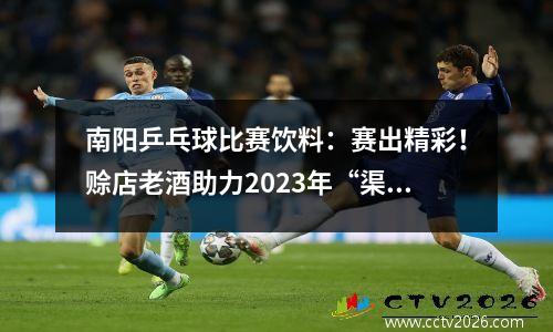 南阳乒乓球比赛饮料：赛出精彩！赊店老酒助力2023年“渠首杯”南水北调中线城市乒乓球友谊赛成功举办！