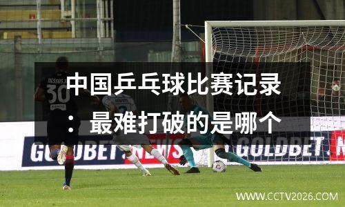 中国乒乓球比赛记录：最难打破的是哪个