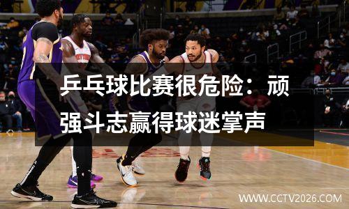 乒乓球比赛很危险：顽强斗志赢得球迷掌声