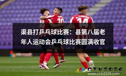 渠县打乒乓球比赛：县第八届老年人运动会乒乓球比赛圆满收官
