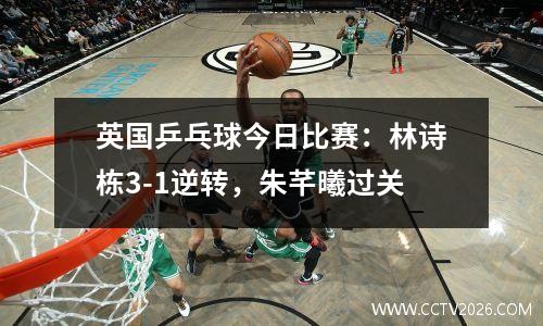 英国乒乓球今日比赛：林诗栋3-1逆转，朱芊曦过关