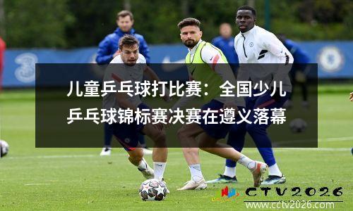 儿童乒乓球打比赛：全国少儿乒乓球锦标赛决赛在遵义落幕