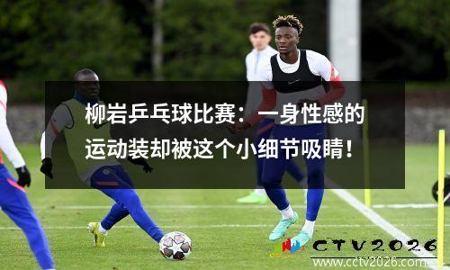柳岩乒乓球比赛：一身性感的运动装却被这个小细节吸睛！