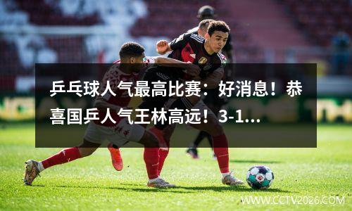 乒乓球人气最高比赛：好消息！恭喜国乒人气王林高远！3-1横扫张本智和！报仇成功！