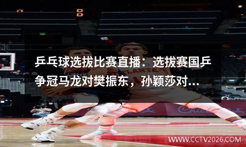 乒乓球选拔比赛直播：选拔赛国乒争冠马龙对樊振东，孙颖莎对陈幸同