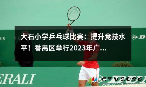 大石小学乒乓球比赛：提升竞技水平！番禺区举行2023年广州市青少年乒乓球锦标赛番禺代表队选拔赛
