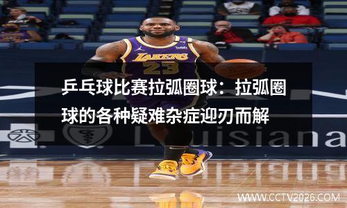 乒乓球比赛拉弧圈球：拉弧圈球的各种疑难杂症迎刃而解