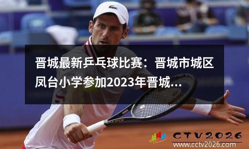 晋城最新乒乓球比赛：晋城市城区凤台小学参加2023年晋城市中小学生乒乓球比赛载誉而归