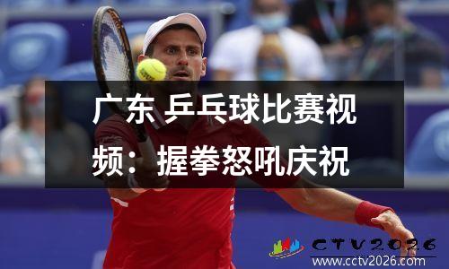 广东 乒乓球比赛视频：握拳怒吼庆祝