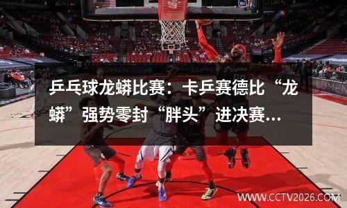 乒乓球龙蟒比赛：卡乒赛德比“龙蟒”强势零封“胖头”进决赛 地胶翻起意外搅局