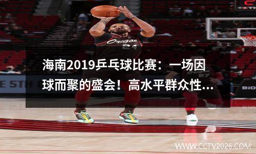 海南2019乒乓球比赛：一场因球而聚的盛会！高水平群众性乒乓球赛事助推海南“体育+旅游”升级