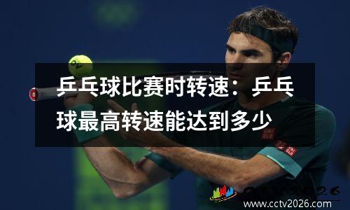 乒乓球比赛时转速：乒乓球最高转速能达到多少