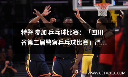 特警 参加 乒乓球比赛：「四川省第二届警察乒乓球比赛」严欢：激情“枪王” 闪耀乒乓
