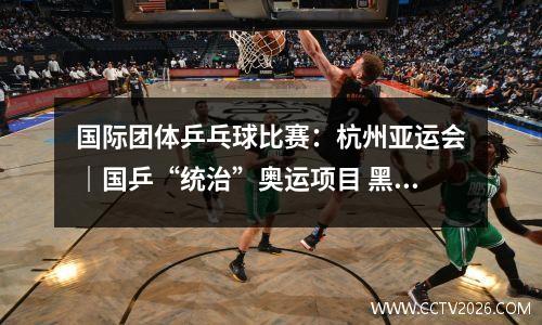国际团体乒乓球比赛：杭州亚运会｜国乒“统治”奥运项目 黑马取得历史突破——乒乓球项目综述
