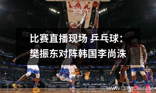 比赛直播现场 乒乓球：樊振东对阵韩国李尚洙