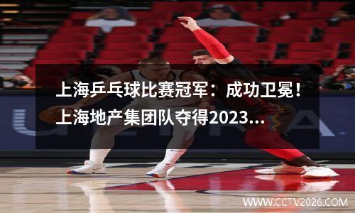 上海乒乓球比赛冠军：成功卫冕！上海地产集团队夺得2023年乒乓球全锦赛男团冠军