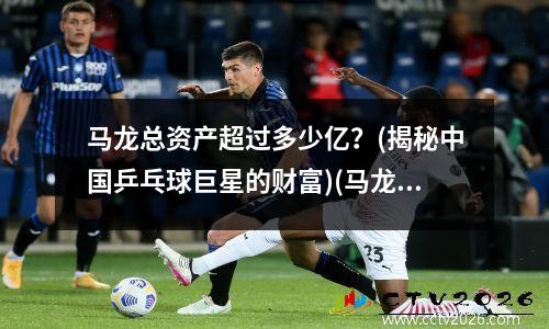 马龙总资产超过多少亿？(揭秘中国乒乓球巨星的财富)(马龙资产有多少亿)