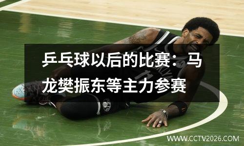 乒乓球以后的比赛：马龙樊振东等主力参赛
