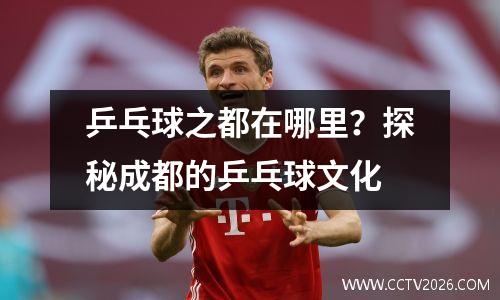 乒乓球之都在哪里？探秘成都的乒乓球文化